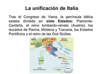 La unificación de Italia
Tras el Congreso de Viena, la península itálica
estaba dividida en siete Estados: Piamonte-
Cerdeña, el reino lombardo-véneto (Austria), los
ducados de Parma, Módena y Toscana, los Estados
Pontificios y el reino de las Dos Sicilias.
 