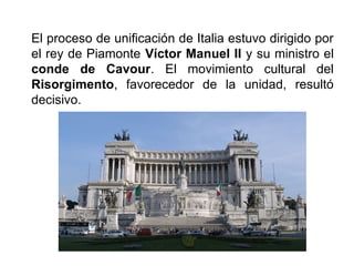El proceso de unificación de Italia estuvo dirigido por
el rey de Piamonte Víctor Manuel II y su ministro el
conde de Cavour. El movimiento cultural del
Risorgimento, favorecedor de la unidad, resultó
decisivo.
 