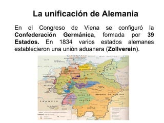 La unificación de Alemania
En el Congreso de Viena se configuró la
Confederación Germánica, formada por 39
Estados. En 1834 varios estados alemanes
establecieron una unión aduanera (Zollverein).
 