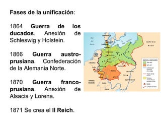 Fases de la unificación:
1864 Guerra de los
ducados. Anexión de
Schleswig y Holstein.
1866 Guerra austro-
prusiana. Confederación
de la Alemania Norte.
1870 Guerra franco-
prusiana. Anexión de
Alsacia y Lorena.
1871 Se crea el II Reich.
 