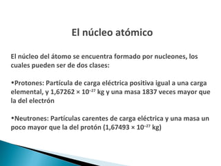 El núcleo atómico El núcleo del átomo se encuentra formado por nucleones, los cuales pueden ser de dos clases: Protones: Partícula de carga eléctrica positiva igual a una carga elemental, y 1,67262 × 10 –27  kg y una masa 1837 veces mayor que la del electrón  Neutrones: Partículas carentes de carga eléctrica y una masa un poco mayor que la del protón (1,67493 × 10 –27  kg)  