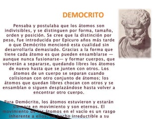 DEMOCRITO Pensaba y postulaba que los átomos son indivisibles, y se distinguen por forma, tamaño, orden y posición. Se cree que la distinción por peso, fue introducida por Epicuro años más tarde o que Demócrito mencionó esta cualidad sin desarrollarla demasiado. Gracias a la forma que tiene cada átomo es que pueden ensamblarse —aunque nunca fusionarse— y formar cuerpos, que volverán a separarse, quedando libres los átomos de nuevo hasta que se junten con otros. Los átomos de un cuerpo se separan cuando colisionan con otro conjunto de átomos; los átomos que quedan libres chocan con otros y se ensamblan o siguen desplazándose hasta volver a encontrar otro cuerpo. Para Demócrito, los átomos estuvieron y estarán siempre en movimiento y son eternos. El movimiento de los átomos en el vacío es un rasgo inherente a ellos, un hecho irreductible a su existencia, infinito, eterno e indestructible 