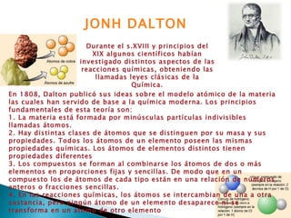 Durante el s.XVIII y principios del XIX algunos científicos habían investigado distintos aspectos de las reacciones químicas, obteniendo las llamadas leyes clásicas de la Química. JONH DALTON En 1808, Dalton publicó sus ideas sobre el modelo atómico de la materia las cuales han servido de base a la química moderna. Los principios fundamentales de esta teoría son: 1. La materia está formada por minúsculas partículas indivisibles llamadas átomos. 2. Hay distintas clases de átomos que se distinguen por su masa y sus propiedades. Todos los átomos de un elemento poseen las mismas propiedades químicas. Los átomos de elementos distintos tienen propiedades diferentes  3. Los compuestos se forman al combinarse los átomos de dos o más elementos en proporciones fijas y sencillas. De modo que en un compuesto los de átomos de cada tipo están en una relación de números enteros o fracciones sencillas. 4. En las reacciones químicas, los átomos se intercambian de una a otra sustancia, pero ningún átomo de un elemento desaparece ni se transforma en un átomo de otro elemento 