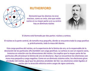 Demostró que los átomos no eran macizos, como se creía, sino que están vacios en su mayor parte y en su centro hay un diminuto núcleo RUTHERFORD El átomo está formado por dos partes: núcleo y corteza. El núcleo es la parte central, de tamaño muy pequeño, donde se encuentra toda la carga positiva y, prácticamente, toda la masa del átomo.  Esta carga positiva del núcleo, en la experiencia de la lámina de oro, es la responsable de la desviación de las partículas alfa (también con carga positiva). La corteza es casi un espacio vacío, inmenso en relación con las dimensiones del núcleo. Eso explica que la mayor parte de las partículas alfa atraviesan la lámina de oro sin desviarse. Aquí se encuentran los electrones con masa muy pequeña y carga negativa. Como en un diminuto sistema solar, los electrones giran alrededor del núcleo, igual que los planetas alrededor del Sol. Los electrones están ligados al núcleo por la atracción eléctrica entre cargas de signo contrario. 
