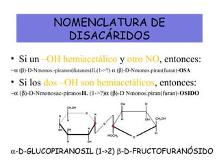 NOMENCLATURA DE
DISACÁRIDOS
• Si un –OH hemiacetálico y otro NO, entonces:
−α (β)-D-Nmonos.-piranos(furanos)IL(1->?) α (β)-D-Nmonos.piran(furan)-OSA
• Si los dos –OH son hemiacetálicos, entonces:
−α (β)-D-Nmonosac-piranosIL (1->?)α (β)-D Nmonos.piran(furan)-OSIDO
α-D-GLUCOPIRANOSIL (1->2) β-D-FRUCTOFURANÓSIDO
 