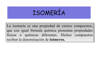 ISOMERÍA
La isomería es una propiedad de ciertos compuestos,
que con igual fórmula química presentan propiedades
físicas o químicas diferentes. Dichos compuestos
reciben la denominación de isómeros.
La isomería es una propiedad de ciertos compuestos,
que con igual fórmula química presentan propiedades
físicas o químicas diferentes. Dichos compuestos
reciben la denominación de isómeros.
 