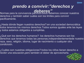 Aprendo a convivir:”derechos y deberes” Normas para la convivencia pacífica:todos debemos conocer nuestros derechos y también saber cuáles son los limites para convivir pacificamente. ¿Hasta dónde llegan nuestros derechos?:en una sociedad democrática todos tenemos los mismos derechos.Todos somos iguales ante las leyes y todos estamos obligados a cumplirlas. ¿Qué son los derechos humanos?: los derechos humanos son los derechos que tenemos todas las personas,independientementede nuestra raza, sexo, religión, idioma, lugar de nacimiento o cualquier otra condicioón. ¿Cuáles son nuestras obligaciones?:todos los niños tienen derecho a recibir una educación,pero también el deber de aprovecharla. 