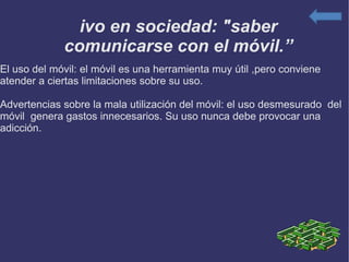 Vivo en sociedad: "saber comunicarse con el móvil.” El uso del móvil: el móvil es una herramienta muy útil ,pero conviene atender a ciertas limitaciones sobre su uso. Advertencias sobre la mala utilización del móvil: el uso desmesurado  del móvil  genera gastos innecesarios. Su uso nunca debe provocar una adicción. 