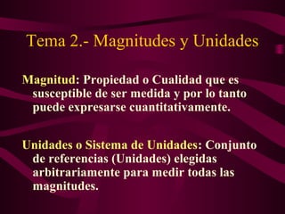 Tema 2.- Magnitudes y Unidades
Magnitud: Propiedad o Cualidad que es
susceptible de ser medida y por lo tanto
puede expresarse cuantitativamente.
Unidades o Sistema de Unidades: Conjunto
de referencias (Unidades) elegidas
arbitrariamente para medir todas las
magnitudes.
 