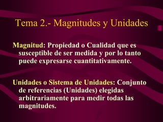 Tema 2.- Magnitudes y Unidades 
Magnitud: Propiedad o Cualidad que es 
susceptible de ser medida y por lo tanto 
puede expresarse cuantitativamente. 
Unidades o Sistema de Unidades: Conjunto 
de referencias (Unidades) elegidas 
arbitrariamente para medir todas las 
magnitudes. 
 