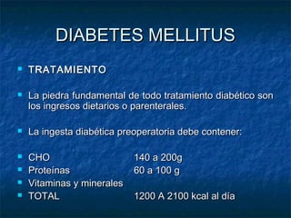 DIABETES MELLITUS











TRATAMIENTO
La piedra fundamental de todo tratamiento diabético son
los ingresos dietarios o parenterales.
La ingesta diabética preoperatoria debe contener:
CHO
Proteínas
Vitaminas y minerales
TOTAL

140 a 200g
60 a 100 g
1200 A 2100 kcal al día

 