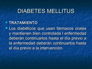 DIABETES MELLITUS




TRATAMIENTO

Los diabéticos que usan fármacos orales
y mantienen bien controlada l enfermedad
deberán continuarlos hasta el día previo a
la enfermedad deberán continuarlos hasta
el día previo a la intervención.

 
