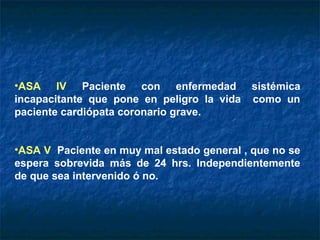 •ASA IV Paciente con enfermedad
incapacitante que pone en peligro la vida
paciente cardiópata coronario grave.

sistémica
como un

•ASA V Paciente en muy mal estado general , que no se
espera sobrevida más de 24 hrs. Independientemente
de que sea intervenido ó no.

 