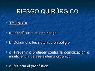 RIESGO QUIRÚRGICO


TÉCNICA



a) Identificar al px con riesgo



b) Definir el o los sistemas en peligro





c) Prevenir o proteger contra la complicación o
insuficiencia de ese sistema orgánico
d) Mejorar el pronóstico

 