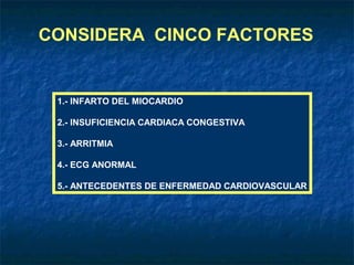 CONSIDERA CINCO FACTORES

1.- INFARTO DEL MIOCARDIO
2.- INSUFICIENCIA CARDIACA CONGESTIVA
3.- ARRITMIA
4.- ECG ANORMAL
5.- ANTECEDENTES DE ENFERMEDAD CARDIOVASCULAR

 