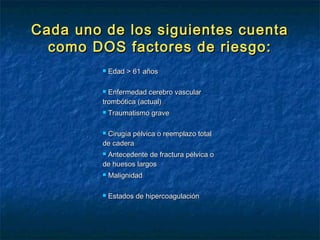 Cada uno de los siguientes cuenta
como DOS factores de riesgo:


Edad > 61 años

Enfermedad cerebro vascular
trombótica (actual)




Traumatismo grave

Cirugía pélvica o reemplazo total
de cadera


Antecedente de fractura pélvica o
de huesos largos




Malignidad



Estados de hipercoagulación

 