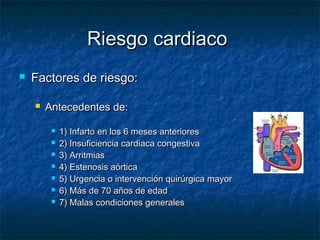 Riesgo cardiaco


Factores de riesgo:


Antecedentes de:








1) Infarto en los 6 meses anteriores
2) Insuficiencia cardiaca congestiva
3) Arritmias
4) Estenosis aórtica
5) Urgencia o intervención quirúrgica mayor
6) Más de 70 años de edad
7) Malas condiciones generales

 
