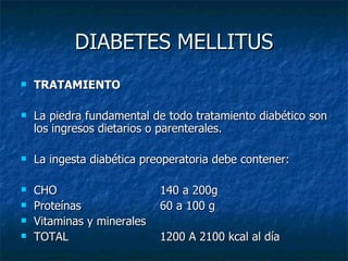 DIABETES MELLITUS TRATAMIENTO La piedra fundamental de todo tratamiento diabético son los ingresos dietarios o parenterales. La ingesta diabética preoperatoria debe contener: CHO 140 a 200g Proteínas 60 a 100 g Vitaminas y minerales  TOTAL 1200 A 2100 kcal al día 