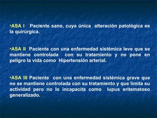 ASA I   Paciente sano, cuya única  alteración patológica es la quirúrgica. ASA II   Paciente con una enfermedad sistémica leve que se mantiene controlada  con su tratamiento y no pone en peligro la vida como  Hipertensión arterial. ASA III  Paciente  con una enfermedad sistémica grave que no se mantiene controlada con su tratamiento y que limita su actividad pero no lo incapacita como  lupus eritematoso generalizado. 
