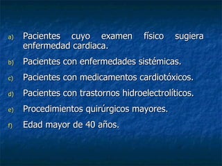 Pacientes cuyo examen físico sugiera enfermedad cardiaca. Pacientes con enfermedades sistémicas. Pacientes con medicamentos cardiotóxicos. Pacientes con trastornos hidroelectrolíticos. Procedimientos quirúrgicos mayores. Edad mayor de 40 años. 