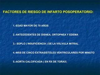 FACTORES DE RIESGO DE INFARTO POSOPERATORIO: 1.-EDAD MAYOR DE 70 AÑOS 2.-ANTECEDENTES DE DISNEA, ORTOPNEA Y EDEMA 3.- SOPLO ( INSUFICIENCIA ) DE LA VÁLVULA MITRAL 4.-MÁS DE CINCO EXTRASISTOLES VENTRICULARES POR MINUTO 5.-AORTA CALCIFICADA ( EN RX DE TORAX ) 