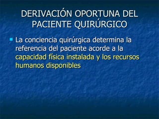 DERIVACIÓN OPORTUNA DEL PACIENTE QUIRÚRGICO La conciencia quirúrgica determina la referencia del paciente acorde a la  capacidad física instalada y los recursos humanos disponibles 