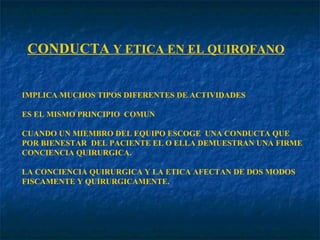 CONDUCTA  Y ETICA EN EL QUIROFANO IMPLICA MUCHOS TIPOS DIFERENTES DE ACTIVIDADES ES EL MISMO PRINCIPIO  COMUN CUANDO UN MIEMBRO DEL EQUIPO ESCOGE  UNA CONDUCTA QUE POR BIENESTAR  DEL PACIENTE EL O ELLA DEMUESTRAN UNA FIRME CONCIENCIA QUIRURGICA. LA CONCIENCIA QUIRURGICA Y LA ETICA AFECTAN DE DOS MODOS  FISCAMENTE Y QUIRURGICAMENTE. 