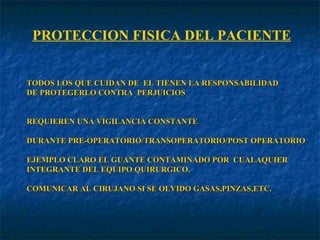 PROTECCION FISICA DEL PACIENTE TODOS LOS QUE CUIDAN DE  EL TIENEN LA RESPONSABILIDAD DE PROTEGERLO CONTRA  PERJUICIOS REQUIEREN UNA VIGILANCIA CONSTANTE DURANTE PRE-OPERATORIO/TRANSOPERATORIO/POST OPERATORIO EJEMPLO CLARO EL GUANTE CONTAMINADO POR  CUALAQUIER INTEGRANTE DEL EQUIPO QUIRURGICO. COMUNICAR AL CIRUJANO SI SE OLVIDO GASAS,PINZAS,ETC. 