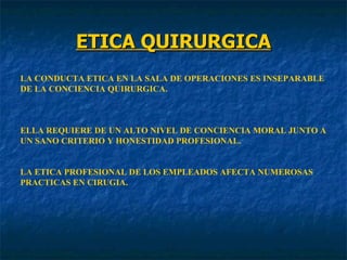ETICA QUIRURGICA LA CONDUCTA ETICA EN LA SALA DE OPERACIONES ES INSEPARABLE DE LA CONCIENCIA QUIRURGICA. ELLA REQUIERE DE UN ALTO NIVEL DE CONCIENCIA MORAL JUNTO A  UN SANO CRITERIO Y HONESTIDAD PROFESIONAL. LA ETICA PROFESIONAL DE LOS EMPLEADOS AFECTA NUMEROSAS PRACTICAS EN CIRUGIA. 
