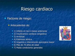 Riesgo cardiaco  Factores de riesgo: Antecedentes de: 1) Infarto en los 6 meses anteriores 2) Insuficiencia cardiaca congestiva 3) Arritmias 4) Estenosis aórtica 5) Urgencia o intervención quirúrgica mayor 6) Más de 70 años de edad 7) Malas condiciones generales 