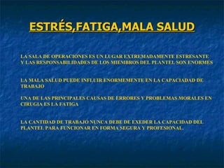 ESTRÉS,FATIGA,MALA SALUD LA SALA DE OPERACIONES ES UN LUGAR EXTREMADAMENTE ESTRESANTE Y LAS RESPONSABILIDADES DE LOS MIEMBROS DEL PLANTEL SON ENORMES LA MALA SALUD PUEDE INFLUIR ENORMEMENTE EN LA CAPACIADAD DE TRABAJO UNA DE LAS PRINCIPALES CAUSAS DE ERRORES Y PROBLEMAS MORALES EN CIRUGIA ES LA FATIGA LA CANTIDAD DE TRABAJO NUNCA DEBE DE EXEDER LA CAPACIDAD DEL PLANTEL PARA FUNCIONAR EN FORMA SEGURA Y PROFESIONAL. 