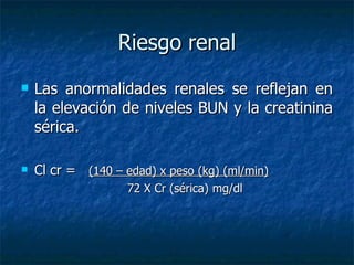 Riesgo renal Las anormalidades renales se reflejan en la elevación de niveles BUN y la creatinina sérica. Cl cr =  (140 – edad) x peso (kg) (ml/min) 72 X Cr (sérica) mg/dl 