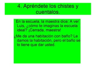 4. Apréndete los chistes y
         cuentalos.
 En la escuela, la maestra dice: A ver
 Luis, ¿cómo te imaginas la escuela
 ideal? ¡Cerrada, maestra!
¿Me da una habitación con baño? Le
 damos la habitación, pero el baño se
 lo tiene que dar usted.
 