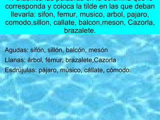 4. Clasifica las palabras en la columna que le
corresponda y coloca la tilde en las que deban
  llevarla: sifon, femur, musico, arbol, pajaro,
comodo,sillon, callate, balcon,meson, Cazorla,
                     brazalete.

Agudas: sifón, sillón, balcón, mesón
Llanas: árbol, fémur, brazalete,Cazorla
Esdrújulas: pájaro, músico, cállate, cómodo.
 