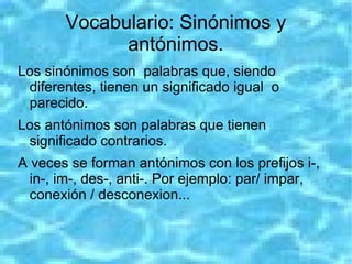 Vocabulario: Sinónimos y
             antónimos.
Los sinónimos son palabras que, siendo
 diferentes, tienen un significado igual o
 parecido.
Los antónimos son palabras que tienen
 significado contrarios.
A veces se forman antónimos con los prefijos i-,
  in-, im-, des-, anti-. Por ejemplo: par/ impar,
  conexión / desconexion...
 