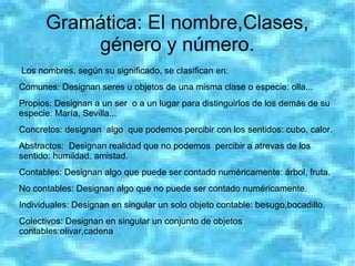 Gramática: El nombre,Clases,
          género y número.
Los nombres, según su significado, se clasifican en:
Comunes: Designan seres u objetos de una misma clase o especie: olla...
Propios: Designan a un ser o a un lugar para distinguirlos de los demás de su
especie: María, Sevilla...
Concretos: designan algo que podemos percibir con los sentidos: cubo, calor.
Abstractos: Designan realidad que no podemos percibir a atrevas de los
sentido: humildad, amistad.
Contables: Designan algo que puede ser contado numéricamente: árbol, fruta.
No contables: Designan algo que no puede ser contado numéricamente.
Individuales: Designan en singular un solo objeto contable: besugo,bocadillo.
Colectivos: Designan en singular un conjunto de objetos
contables:olivar,cadena
 