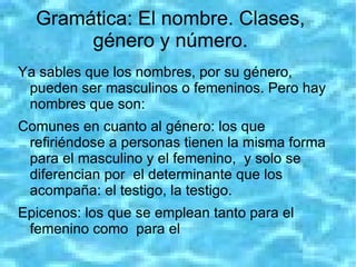 Gramática: El nombre. Clases,
       género y número.
Ya sables que los nombres, por su género,
 pueden ser masculinos o femeninos. Pero hay
 nombres que son:
Comunes en cuanto al género: los que
 refiriéndose a personas tienen la misma forma
 para el masculino y el femenino, y solo se
 diferencian por el determinante que los
 acompaña: el testigo, la testigo.
Epicenos: los que se emplean tanto para el
 femenino como para el
 