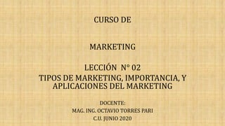 CURSO DE
MARKETING
LECCIÓN N° 02
TIPOS DE MARKETING, IMPORTANCIA, Y
APLICACIONES DEL MARKETING
DOCENTE:
MAG. ING. OCTAVIO TORRES PARI
C.U. JUNIO 2020
 