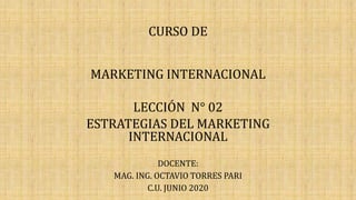 CURSO DE
MARKETING INTERNACIONAL
LECCIÓN N° 02
ESTRATEGIAS DEL MARKETING
INTERNACIONAL
DOCENTE:
MAG. ING. OCTAVIO TORRES PARI
C.U. JUNIO 2020
 