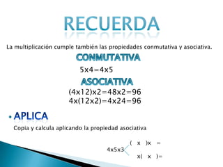 La multiplicación cumple también las propiedades conmutativa y asociativa.

5x4=4x5
(4x12)x2=48x2=96
4x(12x2)=4x24=96

Copia y calcula aplicando la propiedad asociativa

4x5x3

( x )x =
x( x )=

 