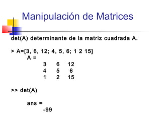 Manipulación de Matrices
det(A) determinante de la matriz cuadrada A.
> A=[3, 6, 12; 4, 5, 6; 1 2 15]
A =
3 6 12
4 5 6
1 2 15
>> det(A)
ans =
-99
 
