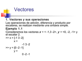 Vectores
1. Vectores y sus operaciones
Las operaciones de adición, diferencia y producto por
escalares, se realizan mediante una sintaxis simple.
Ejemplo 1.1
Consideremos los vectores x = < -1,3 -2>, y = <0, -2, -1> y
el escalar 2.
>> x = [-1 3 -2]
x =
-1 3 -2
>> y = [0 -2 -1]
y =
0 -2 -1
 