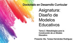 Asignatura:
Diseño de
Modelos
Educativos
Tema 2. Metodologías para la
Construcción de un Modelo
Educativo
Doctorado en Desarrollo Curricular
Presenta: Ma. Teresa Hernández Rodríguez
 