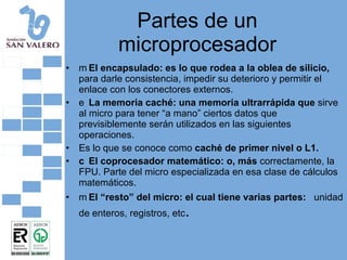 Partes de un microprocesador 􀂄  El encapsulado: es lo que rodea a la oblea de silicio,  para darle consistencia, impedir su deterioro y permitir el enlace con los conectores externos. 􀂄  La memoria caché: una memoria ultrarrápida que  sirve al micro para tener “a mano” ciertos datos que previsiblemente serán utilizados en las siguientes operaciones. Es lo que se conoce como  caché de primer nivel o L1. 􀂄  El coprocesador matemático: o, más  correctamente, la FPU. Parte del micro especializada en esa clase de cálculos matemáticos. 􀂄  El “resto” del micro: el cual tiene varias partes:  unidad de enteros, registros, etc . 