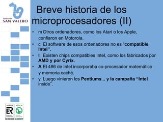Breve historia de los microprocesadores (II) 􀂄  Otros ordenadores, como los Atari o los Apple, confiaron en Motorola. 􀂄  El software de esos ordenadores no es “ compatible Intel”. 􀂄  Existen chips compatibles Intel, como los fabricados por  AMD y por Cyrix. 􀂄  El 486 de Intel incorporaba co-procesador matemático y memoria caché. 􀂄  Luego vinieron los  Pentiums... y la campaña “Intel  inside”. 