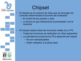 Chipset El chipset es el conjunto de chips que se encargan de controlar determinadas funciones del ordenador El control de los puertos y  slots La forma en que interacciona el procesador con la memoria El chipset realiza todas las funciones vitales de un PC Todas las funciones se realizaban en chips separados La polivalencia actual de los PCs depende del chipset No son reemplazables Están soldados a la placa base 