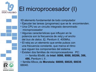 El microprocesador (I) El elemento fundamental de todo computador Ejecutar las tareas (programas) que se le  encomienden. Una CPU es un circuito integrado denominado microprocesador Algunas características que influyen en la potencia son la frecuencia de  reloj y el ancho del  bus de datos. Ej. Pentium II, 400Mhz, El reloj es un elemento que emite pulsos con una frecuencia constante, que marca el ritmo que siguen los componentes del sistema Existen dos familias de microprocesadores  PC: −  familia 80x86, de  Intel: 8086, 8088, 80286, 386, 486,  Pentium I, II . −  familia 68xxx,   de  Morotola: 68000, 68020, 68030 , 68040. 