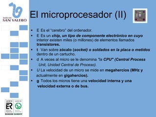 El microprocesador (II) 􀂄  Es el “cerebro” del ordenador. 􀂄  Es un  chip, un tipo de componente electrónico en cuyo  interior existen miles (o millones) de elementos llamados  transistores. 􀂄  Van sobre  zócalo ( socket) o soldados en la placa o metidos  dentro de un cartucho. 􀂄  A veces al micro se le denomina  "la  CPU" (Central Process Unit, Unidad Central de Proceso). 􀂄  La velocidad de un micro se mide en  megahercios (MHz y actualmente en  gigahercios). 􀂄  Todos los micros tiene una  velocidad interna y una velocidad externa o de bus. 