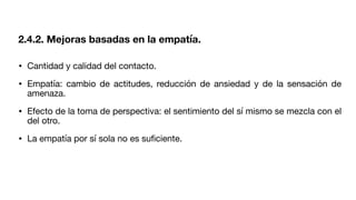 • Cantidad y calidad del contacto.
• Empatía: cambio de actitudes, reducción de ansiedad y de la sensación de
amenaza.
• Efecto de la toma de perspectiva: el sentimiento del sí mismo se mezcla con el
del otro.
• La empatía por sí sola no es su
fi
ciente.
2.4.2. Mejoras basadas en la empatía.
 