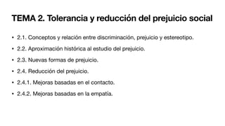 TEMA 2. Tolerancia y reducción del prejuicio social
• 2.1. Conceptos y relación entre discriminación, prejuicio y estereotipo.
• 2.2. Aproximación histórica al estudio del prejuicio.
• 2.3. Nuevas formas de prejuicio.
• 2.4. Reducción del prejuicio.
• 2.4.1. Mejoras basadas en el contacto.
• 2.4.2. Mejoras basadas en la empatía.
 